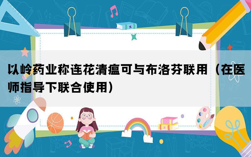 以嶺藥業(yè)稱(chēng)連花清瘟可與布洛芬聯(lián)用（在醫(yī)師指導(dǎo)下聯(lián)合使用）