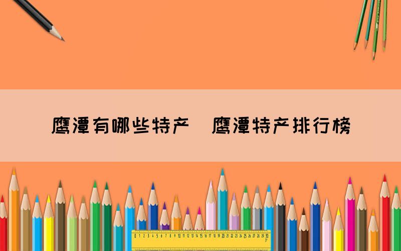 鷹潭有哪些特產(chǎn)（鷹潭特產(chǎn)排行榜）