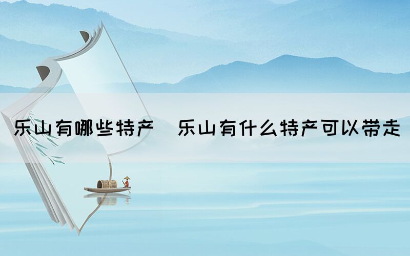樂(lè)山有哪些特產(chǎn)(樂(lè)山有什么特產(chǎn)可以帶走)