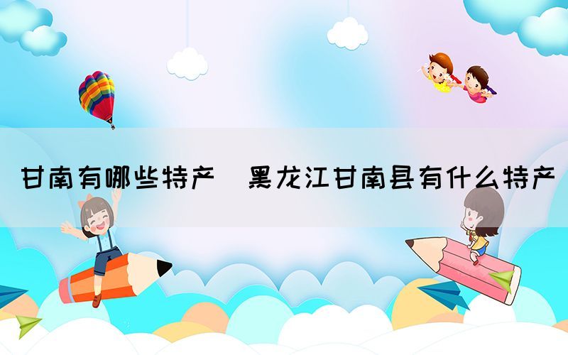 甘南有哪些特產(chǎn)(黑龍江甘南縣有什么特產(chǎn))