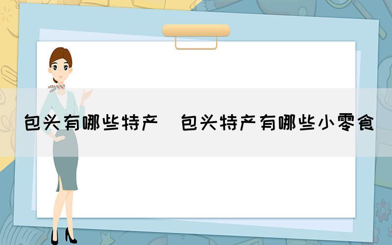 包頭有哪些特產(chǎn)(包頭特產(chǎn)有哪些小零食)
