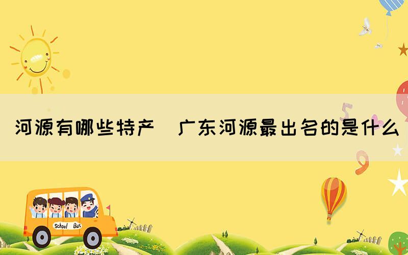 河源有哪些特產(chǎn)(廣東河源最出名的是什么)
