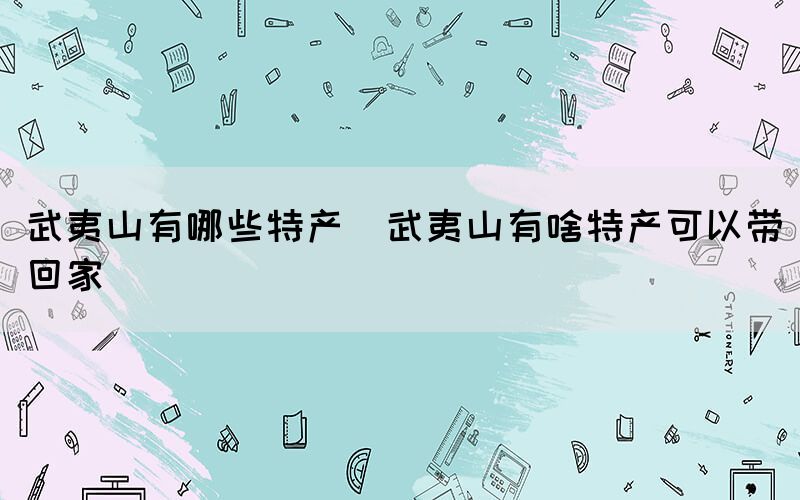 武夷山有哪些特產(chǎn)(武夷山有啥特產(chǎn)可以帶回家)