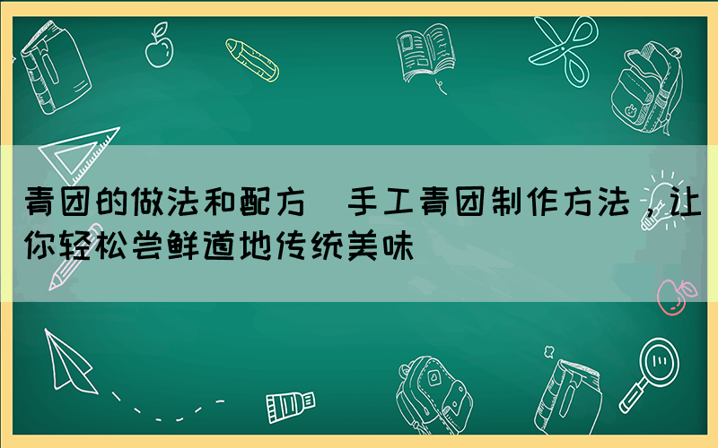 青團的做法和配方(手工青團制作方法，讓你輕松嘗鮮道地傳統(tǒng)美味)