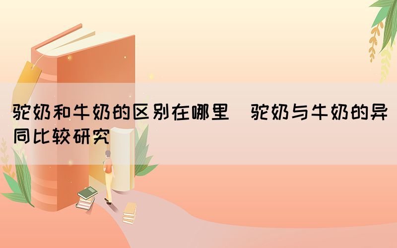 駝奶和牛奶的區(qū)別在哪里(駝奶與牛奶的異同比較研究)
