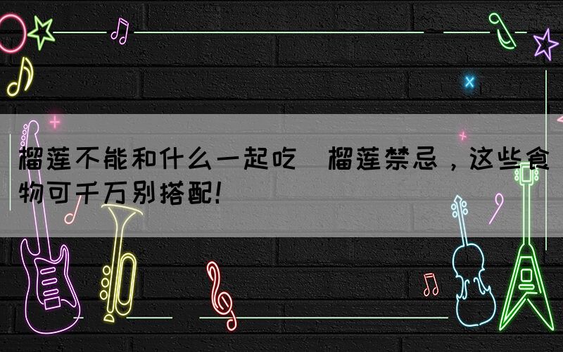 榴蓮不能和什么一起吃(榴蓮禁忌，這些食物可千萬別搭配！)