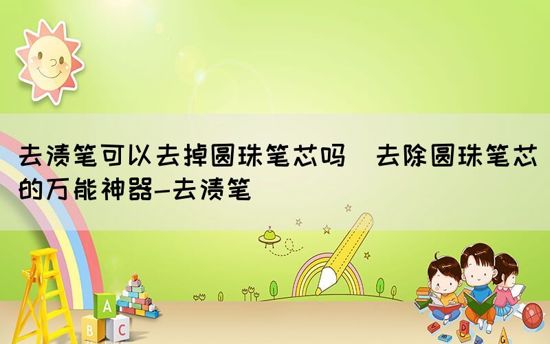 去漬筆可以去掉圓珠筆芯嗎(去除圓珠筆芯的萬能神器-去漬筆)
