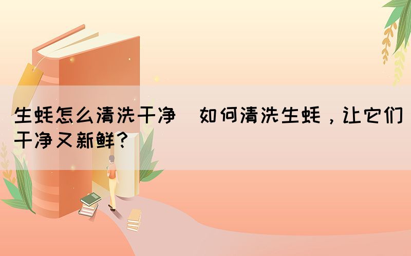 生蠔怎么清洗干凈(如何清洗生蠔，讓它們干凈又新鮮？)