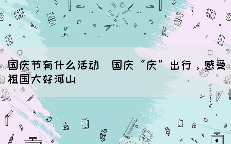 國慶節(jié)有什么活動(國慶“慶”出行，感受祖國大好河山)
