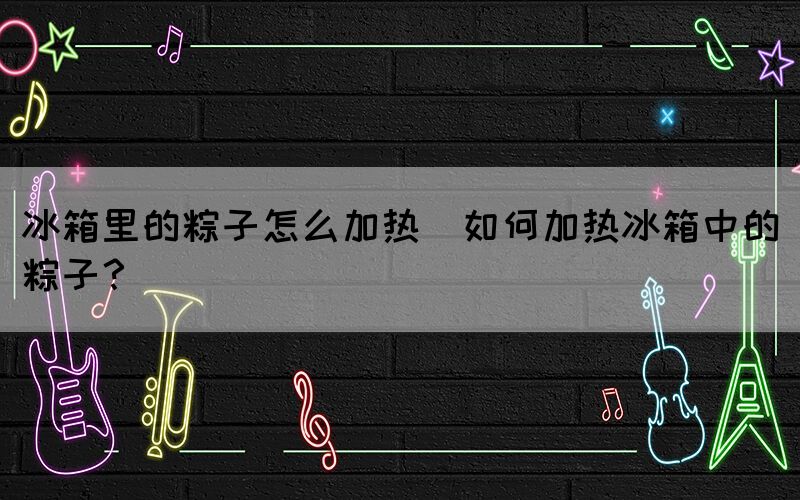 冰箱里的粽子怎么加熱(如何加熱冰箱中的粽子？)