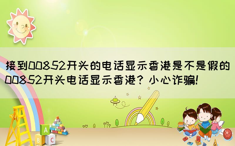 接到00852開頭的電話顯示香港是不是假的(00852開頭電話顯示香港？小心詐騙！)(圖1)