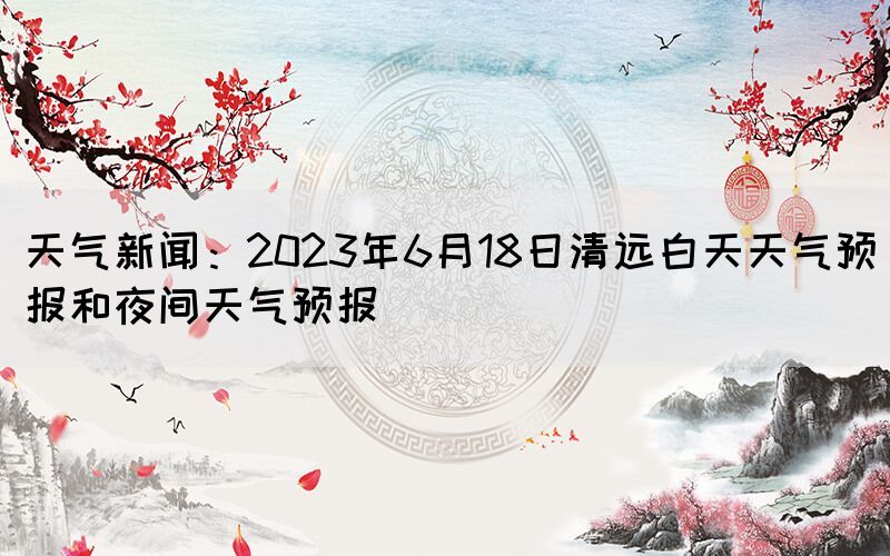 天氣新聞：2023年6月18日清遠(yuǎn)白天天氣預(yù)報和夜間天氣預(yù)報