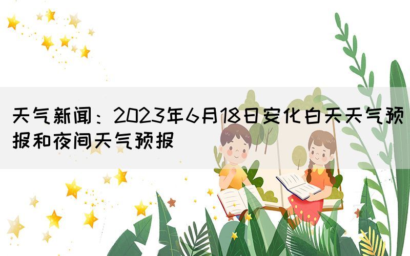 天氣新聞：2023年6月18日安化白天天氣預(yù)報(bào)和夜間天氣預(yù)報(bào)