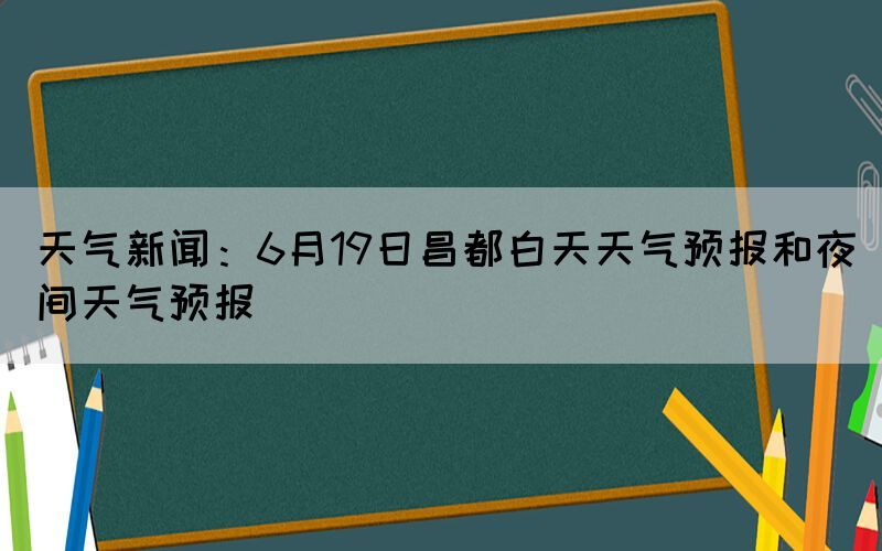 天氣新聞：6月19日昌都白天天氣預(yù)報(bào)和夜間天氣預(yù)報(bào)