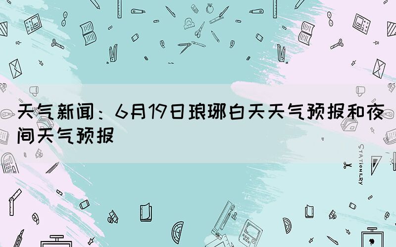 天氣新聞：6月19日瑯琊白天天氣預(yù)報(bào)和夜間天氣預(yù)報(bào)