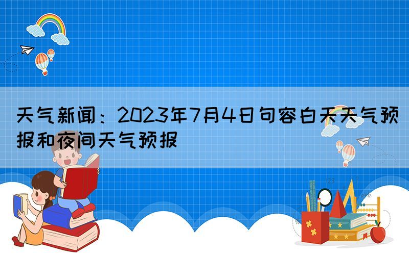 天氣新聞：2023年7月4日句容白天天氣預(yù)報(bào)和夜間天氣預(yù)報(bào)