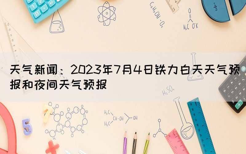 天氣新聞：2023年7月4日鐵力白天天氣預報和夜間天氣預報