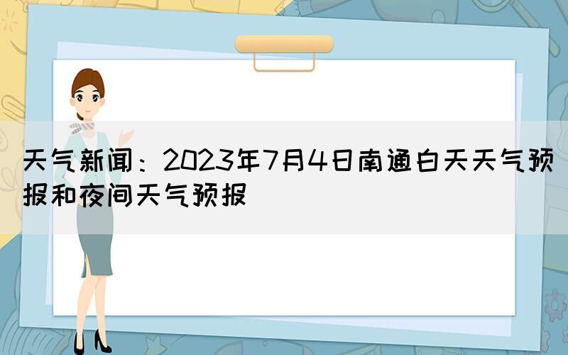 天氣新聞：2023年7月4日南通白天天氣預報和夜間天氣預報