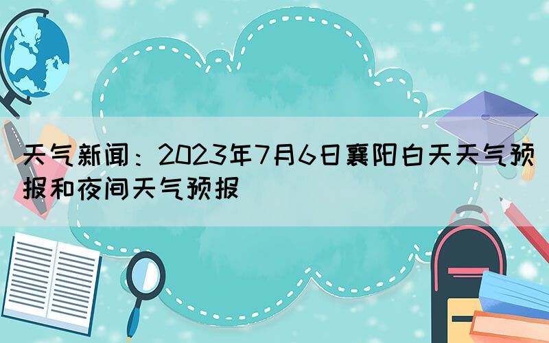 天氣新聞：2023年7月6日襄陽白天天氣預(yù)報和夜間天氣預(yù)報