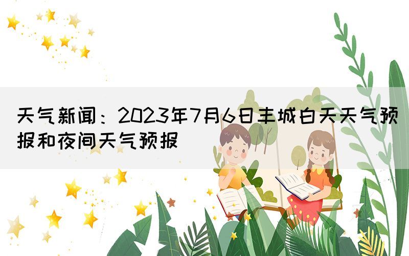 天氣新聞：2023年7月6日豐城白天天氣預(yù)報和夜間天氣預(yù)報