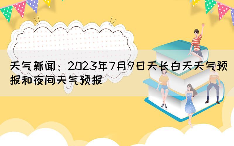 天氣新聞：2023年7月9日天長(zhǎng)白天天氣預(yù)報(bào)和夜間天氣預(yù)報(bào)