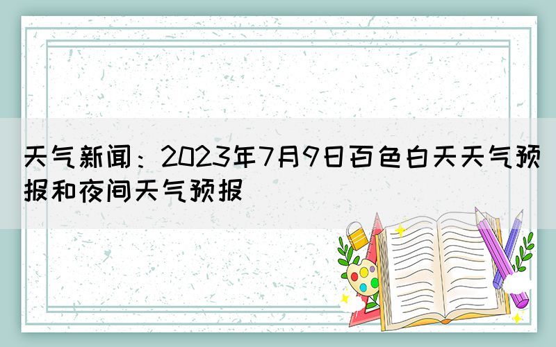 天氣新聞：2023年7月9日百色白天天氣預(yù)報(bào)和夜間天氣預(yù)報(bào)