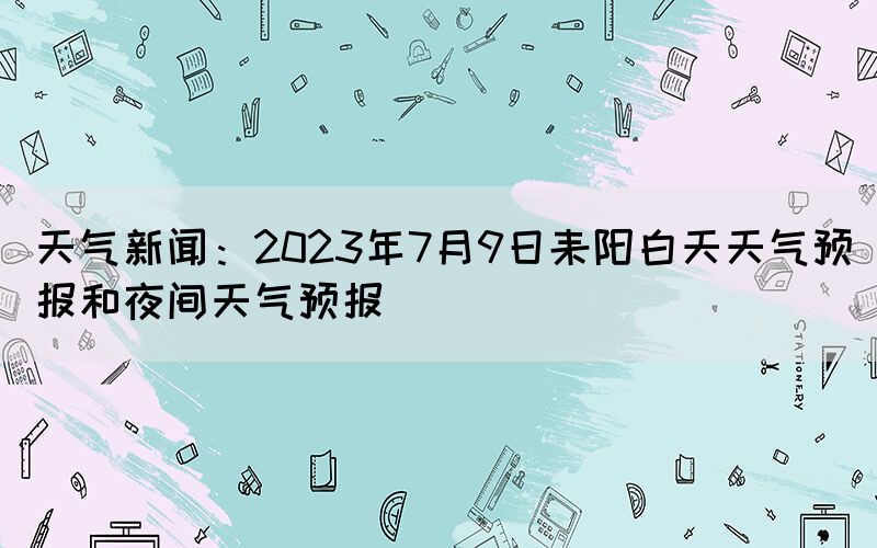 天氣新聞：2023年7月9日耒陽(yáng)白天天氣預(yù)報(bào)和夜間天氣預(yù)報(bào)
