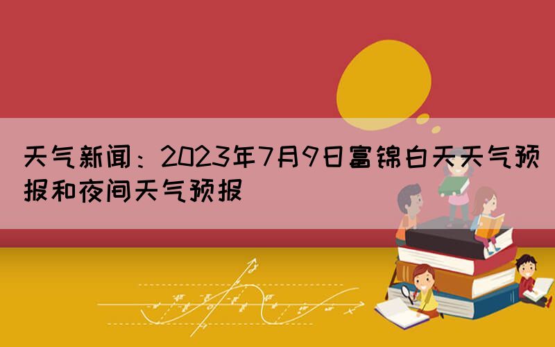 天氣新聞：2023年7月9日富錦白天天氣預(yù)報(bào)和夜間天氣預(yù)報(bào)