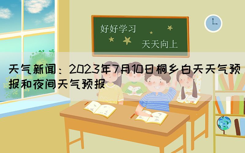 天氣新聞：2023年7月10日桐鄉(xiāng)白天天氣預(yù)報(bào)和夜間天氣預(yù)報(bào)