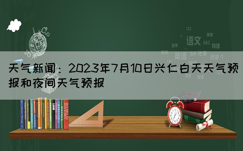 天氣新聞：2023年7月10日興仁白天天氣預(yù)報(bào)和夜間天氣預(yù)報(bào)