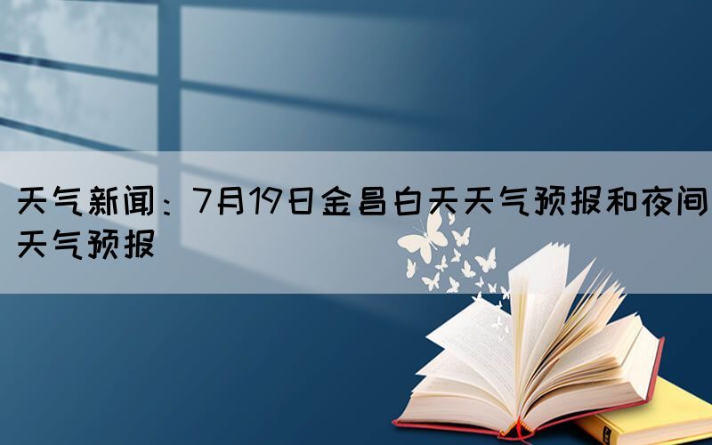 天氣新聞：7月19日金昌白天天氣預(yù)報(bào)和夜間天氣預(yù)報(bào)