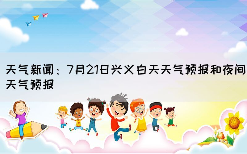 天氣新聞：7月21日興義白天天氣預報和夜間天氣預報(圖1)