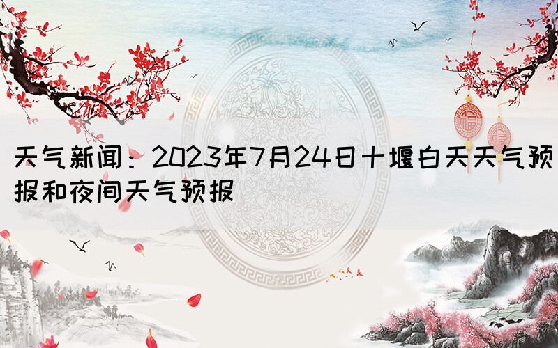 天氣新聞：2023年7月24日十堰白天天氣預(yù)報(bào)和夜間天氣預(yù)報(bào)