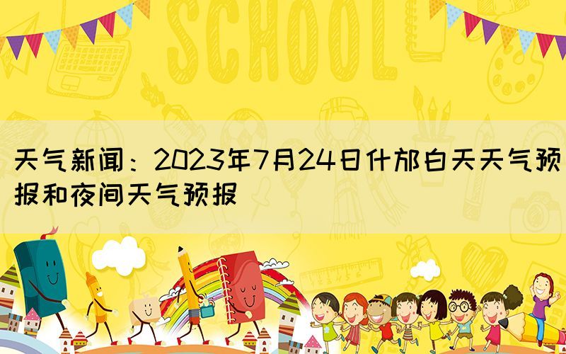 天氣新聞：2023年7月24日什邡白天天氣預(yù)報(bào)和夜間天氣預(yù)報(bào)