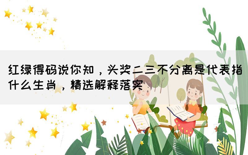 紅綠得碼說(shuō)你知，頭獎(jiǎng)二三不分離是代表指什么生肖，精選解釋落實(shí)