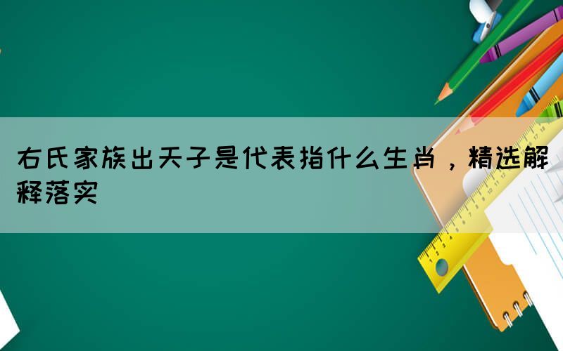 右氏家族出天子是代表指什么生肖，精選解釋落實(shí)