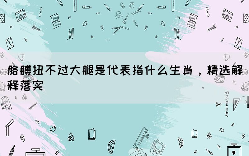 胳膊扭不過(guò)大腿是代表指什么生肖，精選解釋落實(shí)