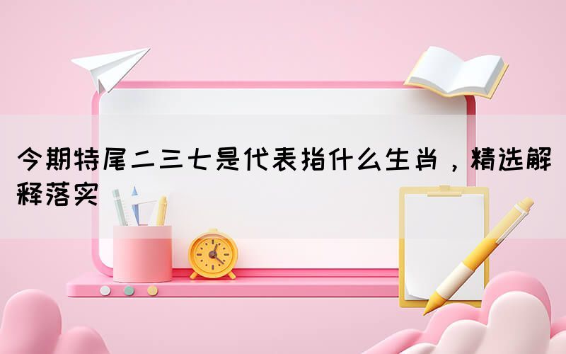 今期特尾二三七是代表指什么生肖，精選解釋落實(shí)