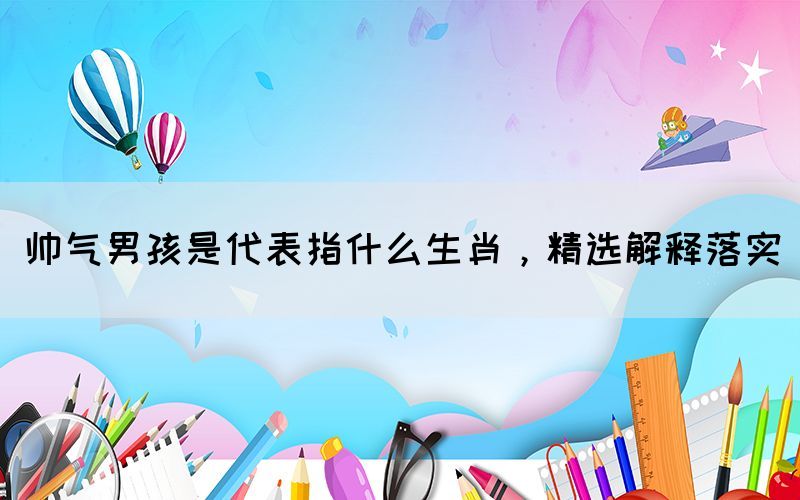 帥氣男孩是代表指什么生肖，精選解釋落實(shí)