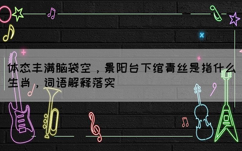 體態(tài)豐滿腦袋空，景陽(yáng)臺(tái)下綰青絲是指什么生肖，詞語(yǔ)解釋落實(shí)