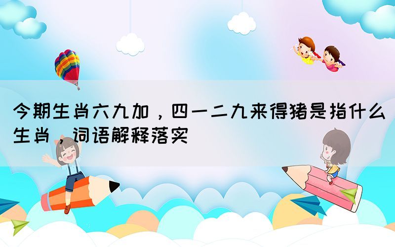 今期生肖六九加，四一二九來(lái)得豬是指什么生肖，詞語(yǔ)解釋落實(shí)