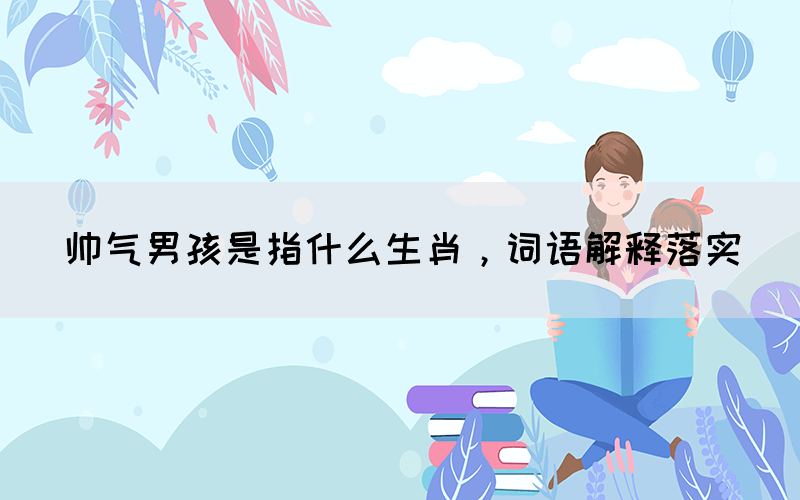 帥氣男孩是指什么生肖，詞語(yǔ)解釋落實(shí)