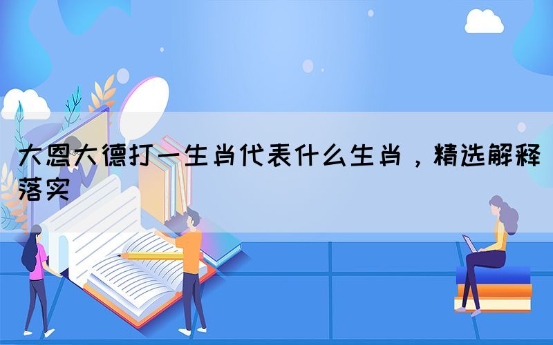 大恩大德打一生肖代表什么生肖，精選解釋落實(shí)