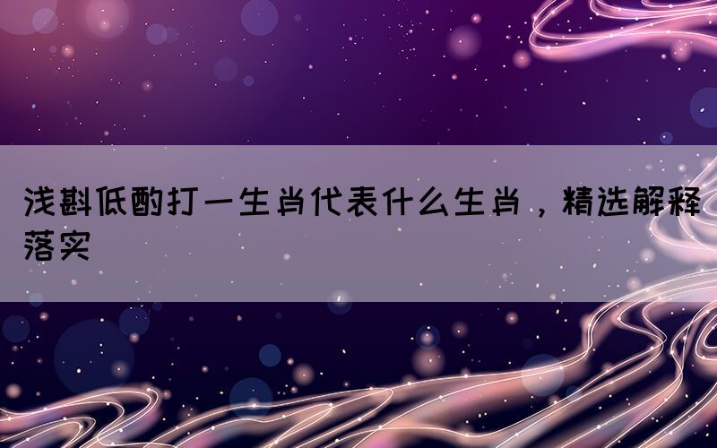 淺斟低酌打一生肖代表什么生肖，精選解釋落實(shí)