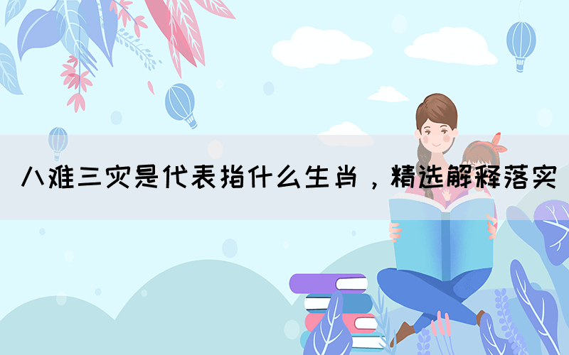 八難三災(zāi)是代表指什么生肖，精選解釋落實(圖1)