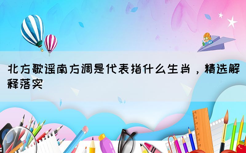 北方歌謠南方調(diào)是代表指什么生肖，精選解釋落實