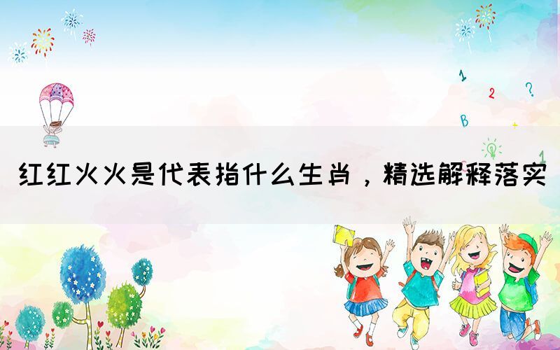 紅紅火火是代表指什么生肖，精選解釋落實