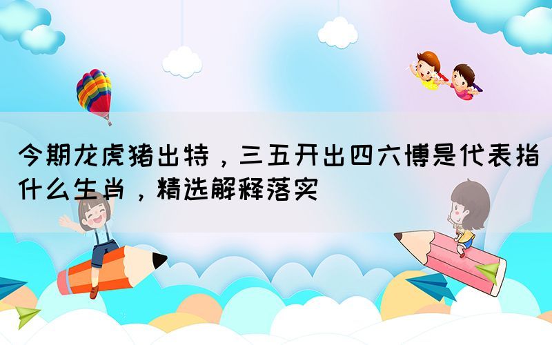 今期龍虎豬出特，三五開(kāi)出四六博是代表指什么生肖，精選解釋落實(shí)