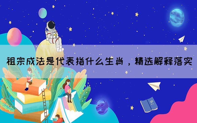 祖宗成法是代表指什么生肖，精選解釋落實(shí)
