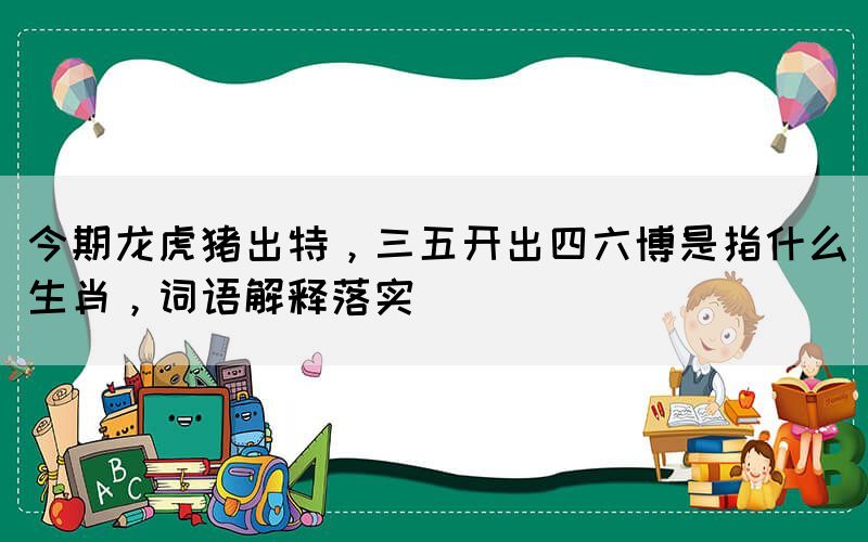 今期龍虎豬出特，三五開(kāi)出四六博是指什么生肖，詞語(yǔ)解釋落實(shí)